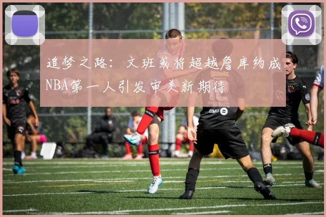 追梦之路：文班或将超越詹库约成NBA第一人引发审美新期待