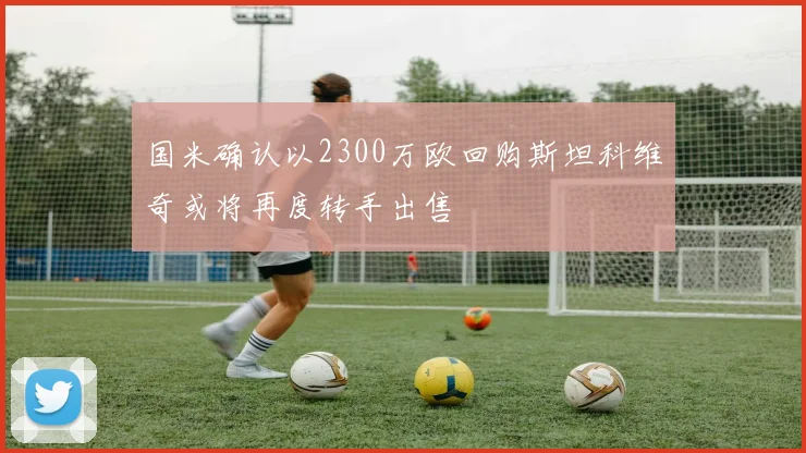 国米确认以2300万欧回购斯坦科维奇或将再度转手出售