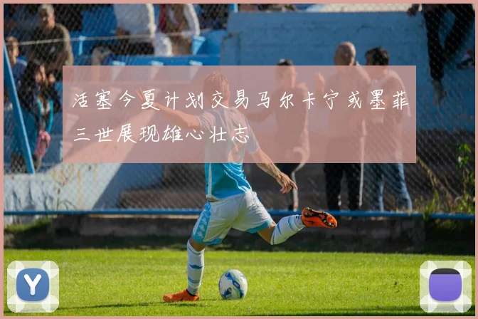 活塞今夏计划交易马尔卡宁或墨菲三世展现雄心壮志