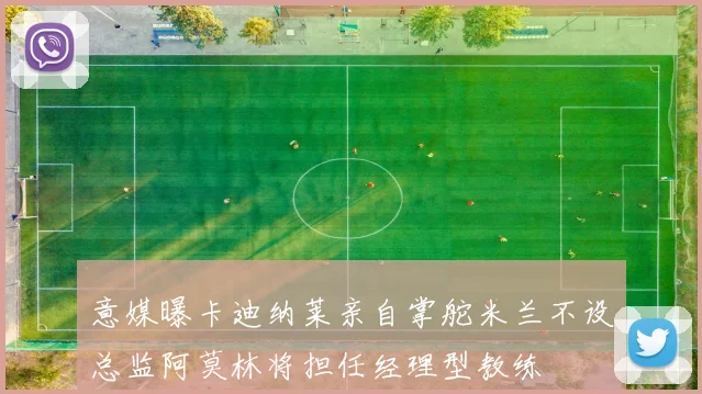 意媒曝卡迪纳莱亲自掌舵米兰不设总监阿莫林将担任经理型教练