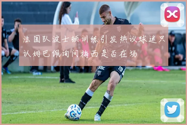 法国队波士顿训练引发热议球迷只认姆巴佩询问梅西是否在场