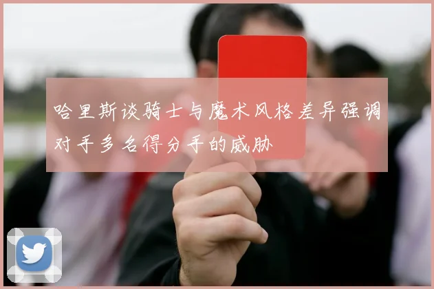 哈里斯谈骑士与魔术风格差异强调对手多名得分手的威胁