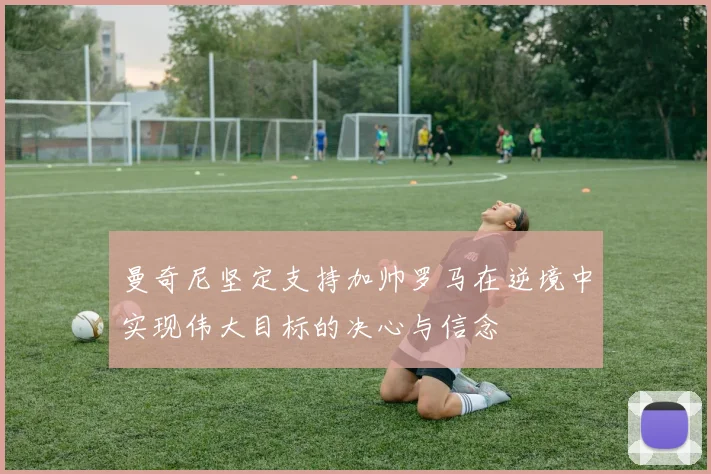 曼奇尼坚定支持加帅罗马在逆境中实现伟大目标的决心与信念