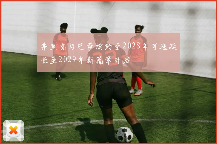 弗里克与巴萨续约至2028年可选延长至2029年新篇章开启