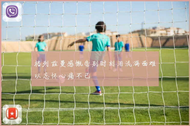 格列兹曼感慨告别时刻泪流满面难以忘怀心痛不已