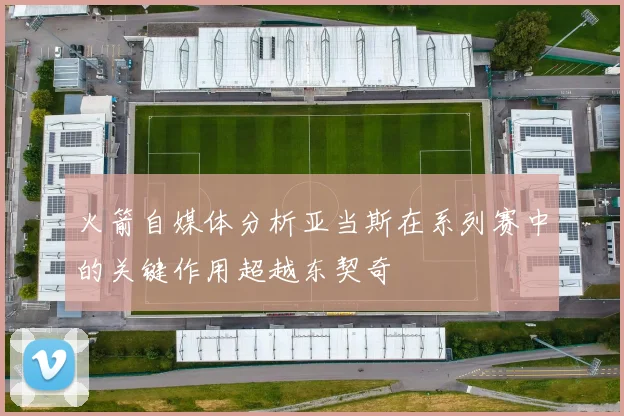 火箭自媒体分析亚当斯在系列赛中的关键作用超越东契奇
