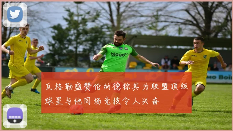 瓦格勒盛赞伦纳德称其为联盟顶级球星与他同场竞技令人兴奋