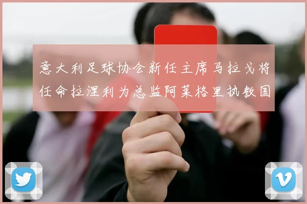 意大利足球协会新任主席马拉戈将任命拉涅利为总监阿莱格里执教国家队
