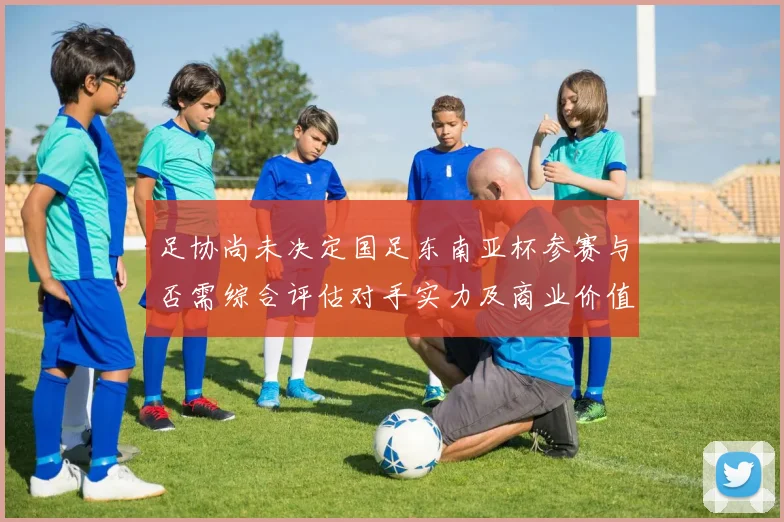足协尚未决定国足东南亚杯参赛与否需综合评估对手实力及商业价值