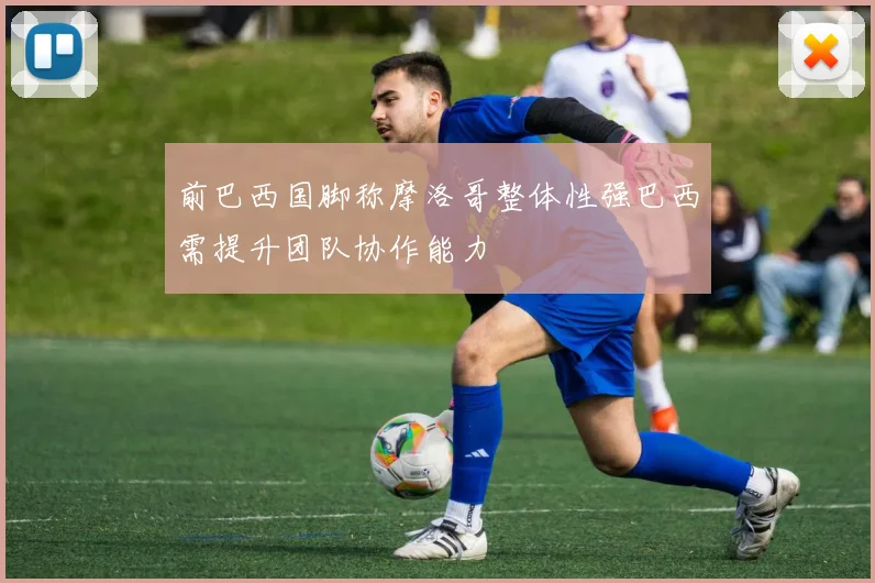 前巴西国脚称摩洛哥整体性强巴西需提升团队协作能力