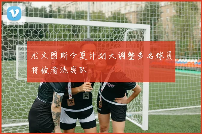 尤文图斯今夏计划大调整多名球员将被清洗离队