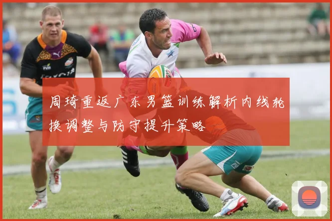 周琦重返广东男篮训练解析内线轮换调整与防守提升策略
