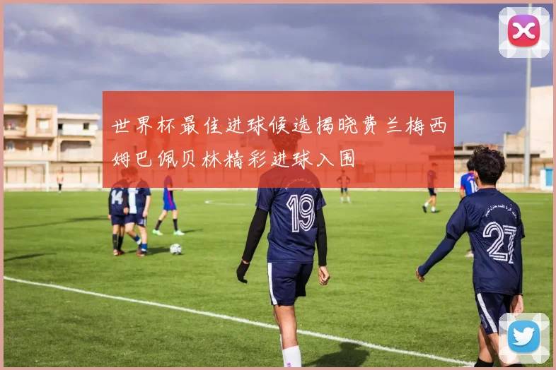 世界杯最佳进球候选揭晓费兰梅西姆巴佩贝林精彩进球入围