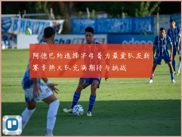 阿德巴约选择字母哥为最爱队友新赛季热火队充满期待与挑战